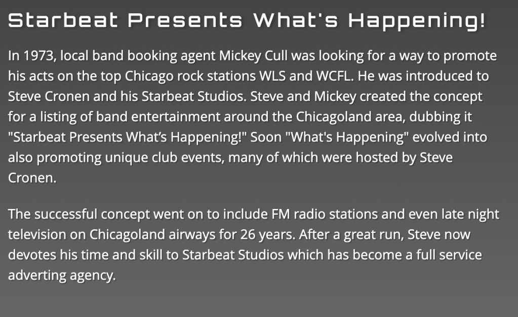 A description of Starbeat Presents What's Happening! that says: In 1973, local band booking agent Mickey Cull was looking for a way to promote his acts on the top Chicago rock stations WLS and WCFL. He was introduced to Steve Cronen and his Starbeat Studios. Steve and Mickey created the concept for a listing of band entertainment around the Chicagoland area, dubbing it "Starbeat Presents What's Happening!" Soon "What's Happening" evolved into also promoting unique club events, many of which were hosted by Steve Cronen.

The successful concept went on to include FM radio stations and even late night television on Chicagoland airways for 26 years. After a great run, Steve now devotes his time and skill to Starbeat Studios which has become a full service adverting agency.