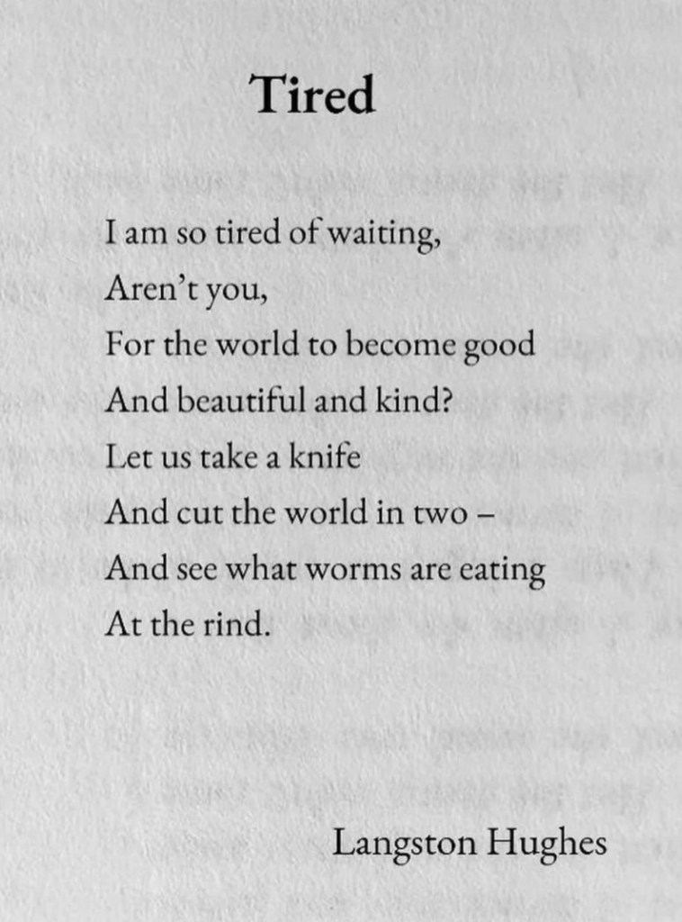 The poem Tired by Langston Hughes which reads: I am so tired of waiting, Aren't you, For the world to become good And beautiful and kind? Let us take a knife And cut the world in two - And see what worms are eating At the rind.

Langston Hughes